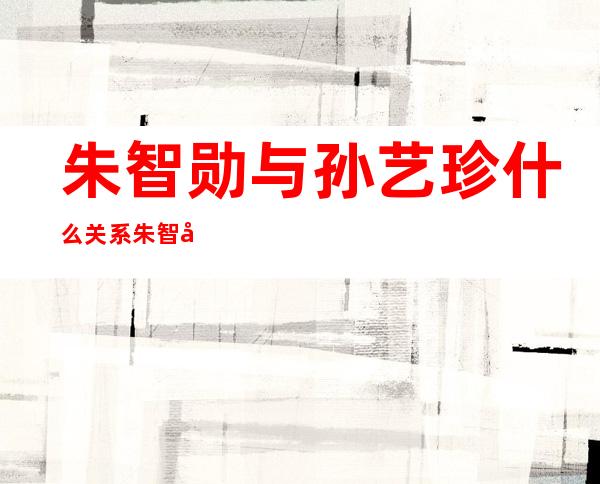 朱智勋与孙艺珍什么关系朱智勋个人资料及近况和图片 _朱智勋与孙艺珍什么关系