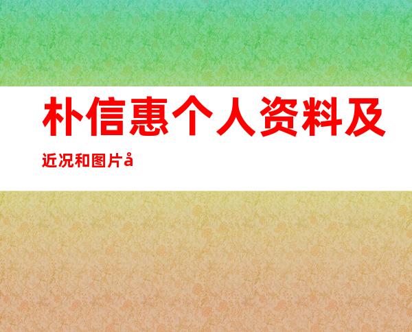 朴信惠个人资料及近况和图片和整容前后图片 _朴信惠个人资料及近况和图片