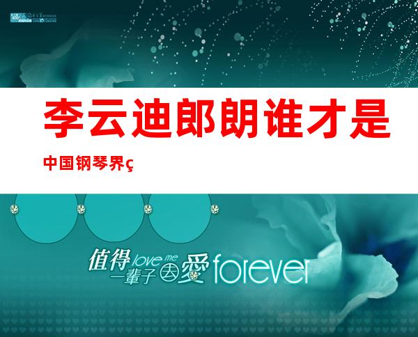 李云迪郎朗谁才是中国钢琴界第一，如今李云迪近况让人唏嘘