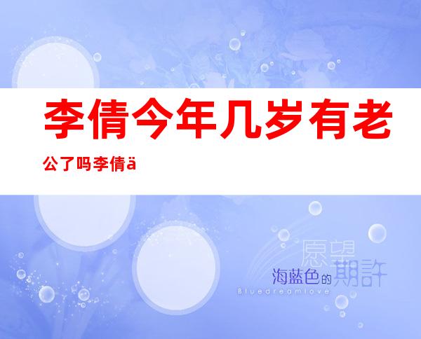 李倩今年几岁有老公了吗 李倩为什么一直不温不火的