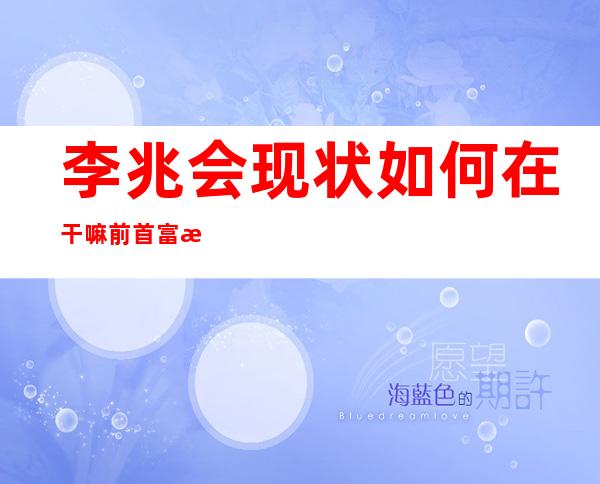 李兆会现状如何在干嘛 前首富李兆会现在的生活情况