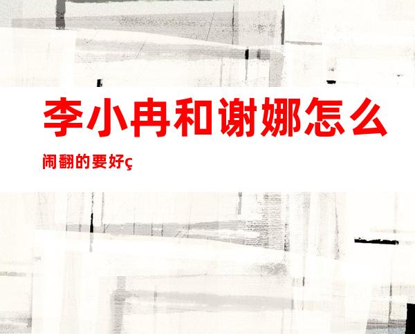 李小冉和谢娜怎么闹翻的 要好的闺蜜怎么不联系了