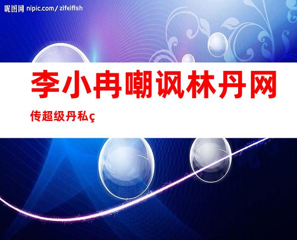 李小冉嘲讽林丹 网传超级丹私生活混乱不堪