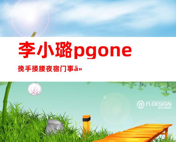 李小璐pgone挽手搂腰 夜宿门事件始末曝光令人唏嘘