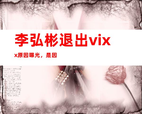 李弘彬退出vixx原因曝光，是因为遭到了队友的排挤？