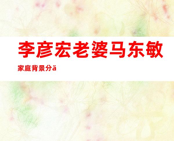 李彦宏老婆马东敏家庭背景分享马东敏是富二代吗 _李彦宏老婆马东敏家庭背景分