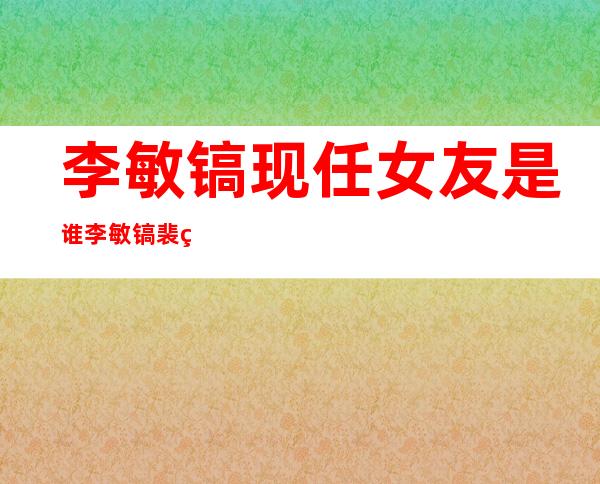 李敏镐现任女友是谁 李敏镐裴秀智怎么认识的