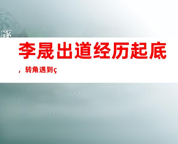 李晟出道经历起底，转角遇到爱居然有她！