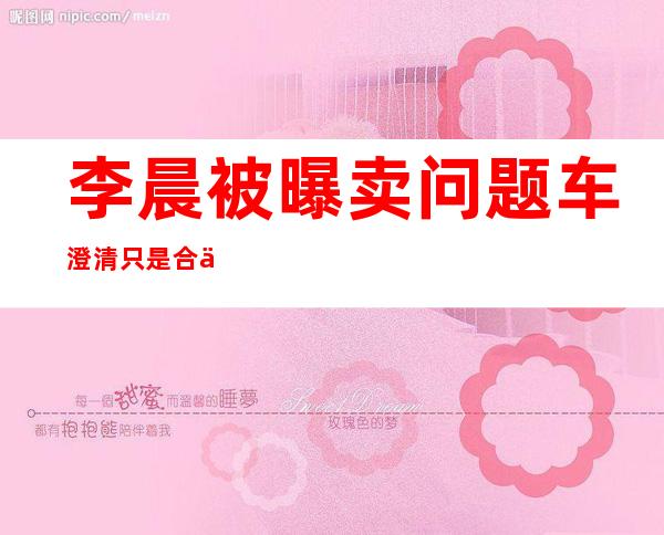 李晨被曝卖问题车澄清只是合伙人不参与运营