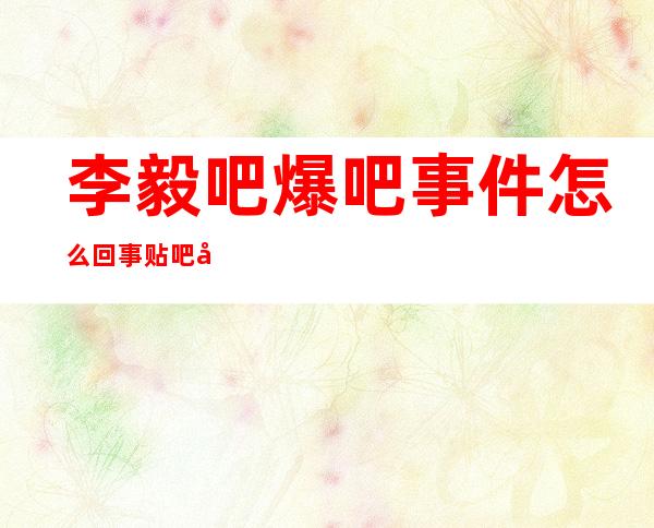 李毅吧爆吧事件怎么回事 贴吧历史上最大规模的爆吧活动