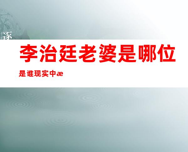 李治廷老婆是哪位是谁 现实中有着一位女朋友