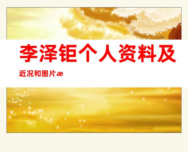 李泽钜个人资料及近况和图片李泽钜老婆是谁 _李泽钜个人资料及近况和图片