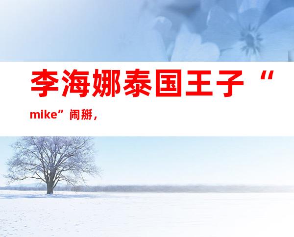 李海娜泰国王子“mike”闹掰，二人取关原因让人唏嘘！