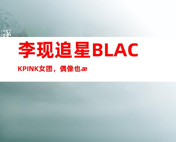 李现追星BLACKPINK女团，偶像也有喜欢的偶像绝对真爱粉