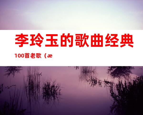 李玲玉的歌曲经典100首老歌（李玲玉的歌曲经典老歌）