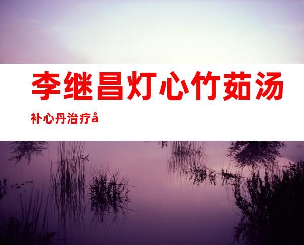 李继昌灯心/竹茹汤/补心丹治疗失眠不寐医案