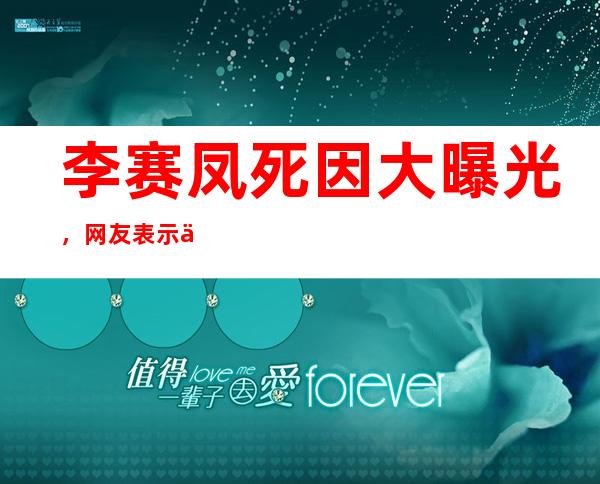 李赛凤死因大曝光，网友表示不能接受这样的理由