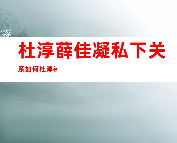 杜淳薛佳凝私下关系如何 杜淳薛佳凝什么关系