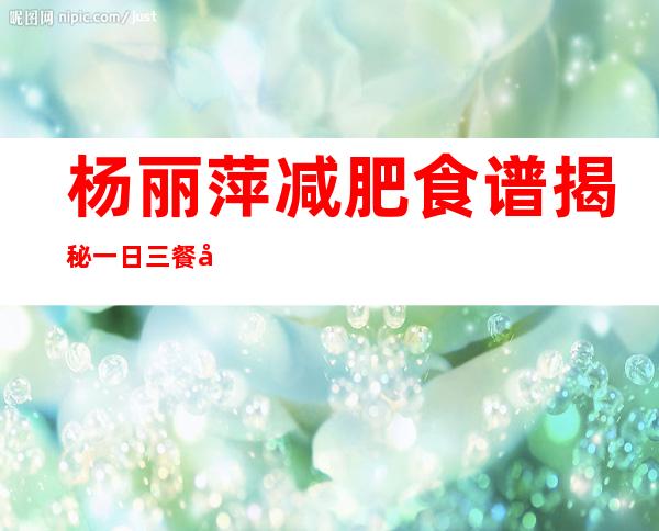 杨丽萍减肥食谱揭秘一日三餐健康饮食推荐,杨丽萍减肥食谱杨丽萍减肥方