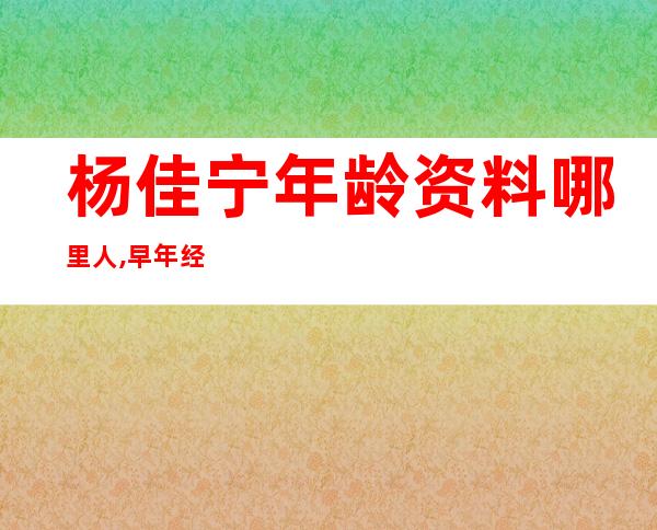 杨佳宁年龄资料哪里人,早年经历,个人经历,主要作品