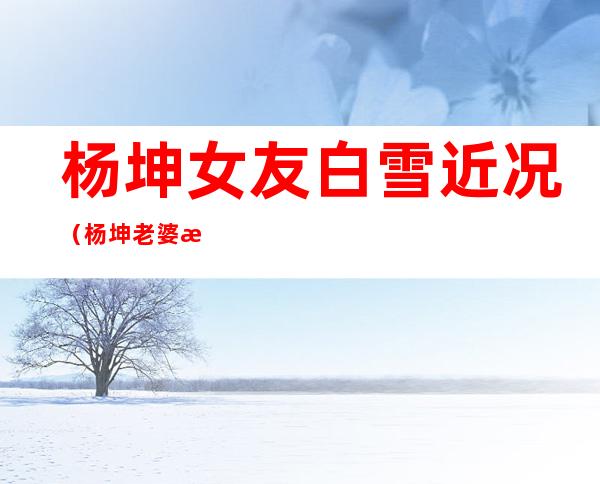 杨坤女友白雪近况（杨坤老婆是白雪吗 此时他还是单身的状态）