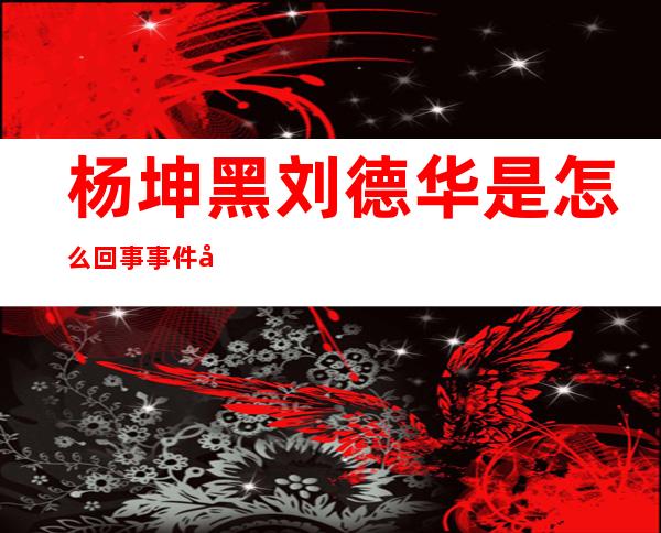 杨坤黑刘德华是怎么回事 事件始末曝光看本尊如何回应