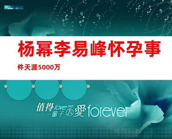 杨幂李易峰怀孕事件 天涯5000万事件发生了什么