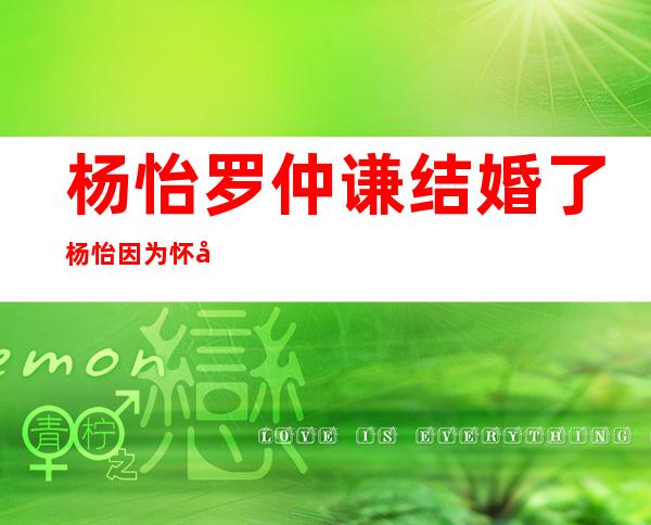 杨怡罗仲谦结婚了杨怡因为怀孕才结婚的吗 _杨怡罗仲谦结婚了