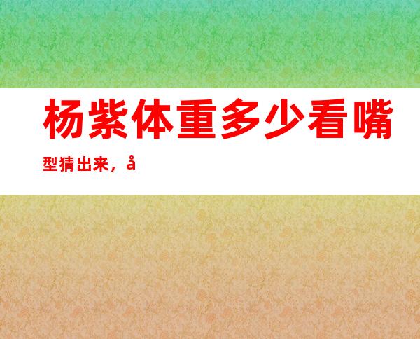 杨紫体重多少看嘴型猜出来，在中餐厅节目中用嘴型说了出来！