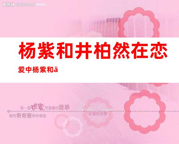 杨紫和井柏然在恋爱中杨紫和井柏然是什么关系