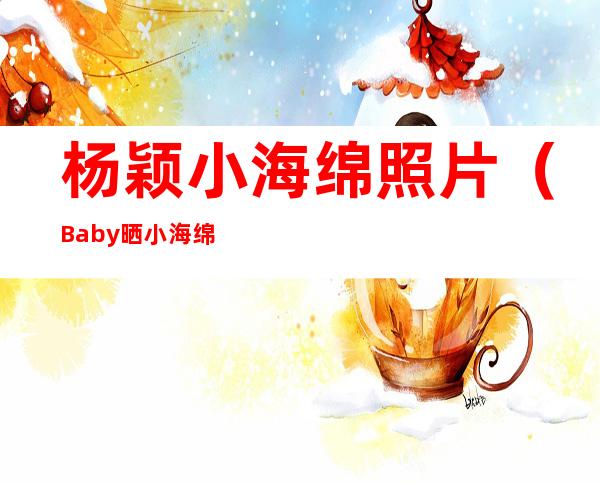 杨颖小海绵照片（Baby晒小海绵近照，给儿子穿女装引争议，与黄晓明再次零互动，为什么）