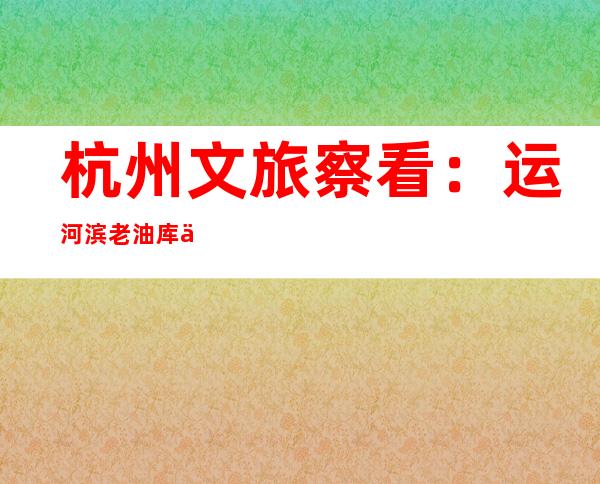 杭州文旅察看：运河滨老油库为啥“火”了？