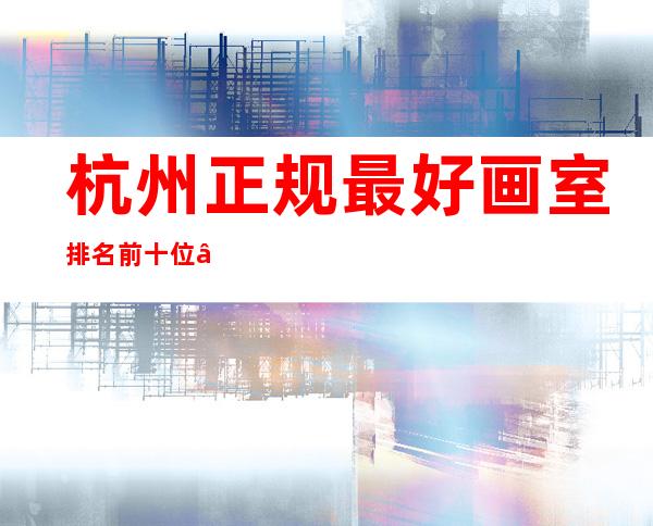 杭州正规最好画室排名前十位——杭州老鹰画室哪个校区最好