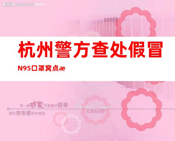 杭州警方查处假冒N95口罩窝点 数万只假冒口罩流向市场