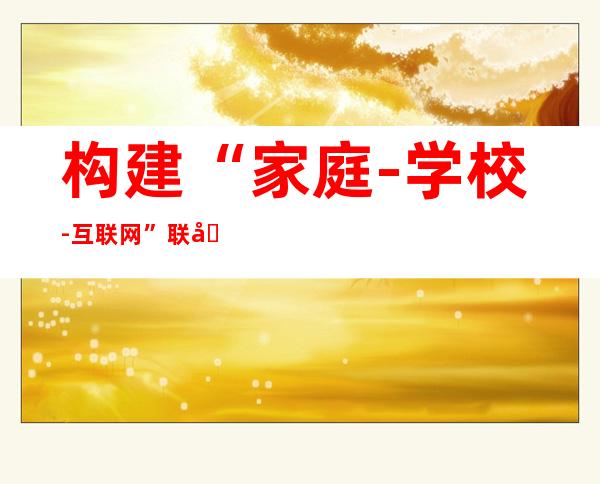 构建“家庭-学校-互联网”联动系统 引导未成年人网络行为【《2021年全国未成年人互联网使用情况研究报告》专家解读之五】