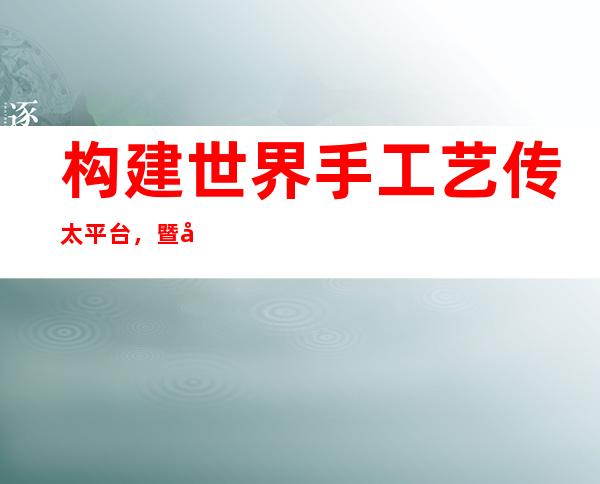 构建世界手工艺传太平台，暨年夜获联合国教科文教席职位地方