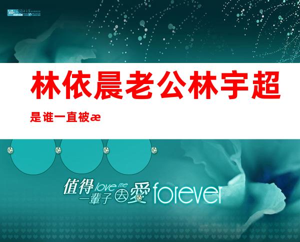 林依晨老公林宇超是谁一直被怀疑不怀孕生不了孩子