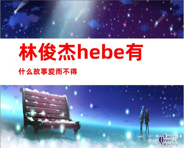 林俊杰hebe有什么故事 爱而不得hebe拒绝JJ的原因是什么