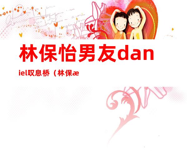 林保怡男友 daniel叹息桥（林保怡为什么喜欢男的）