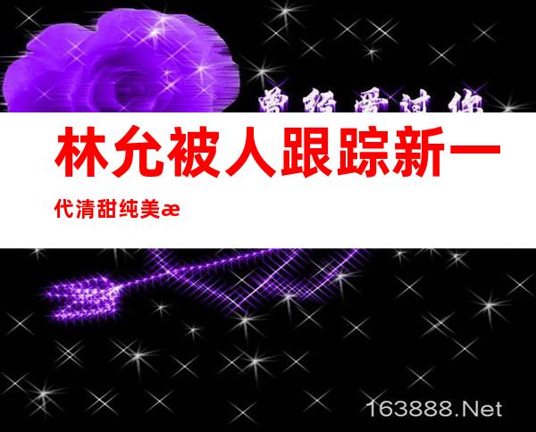 林允被人跟踪  新一代清甜纯美星女郎光环写满优秀