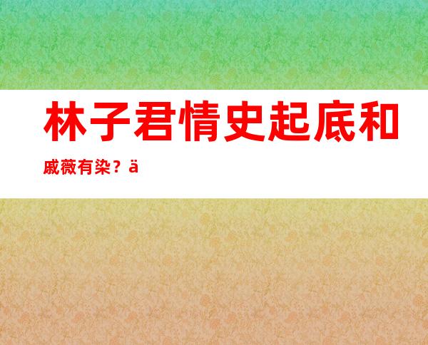 林子君情史起底和戚薇有染？二人是如何认识的？