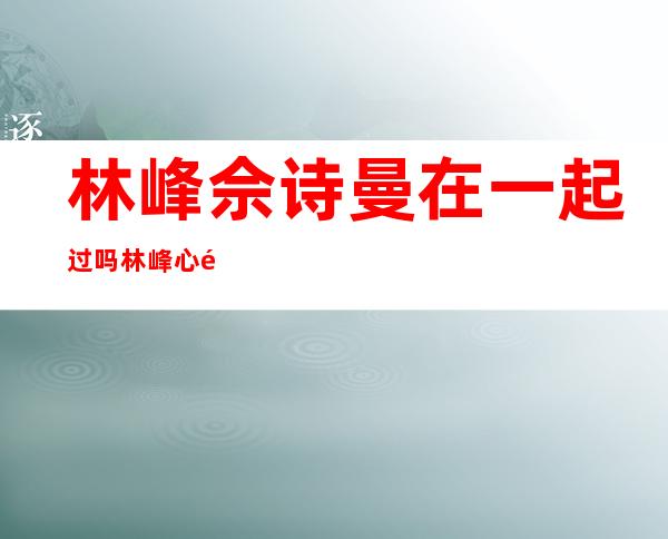 林峰佘诗曼在一起过吗 林峰心里爱的是佘诗曼