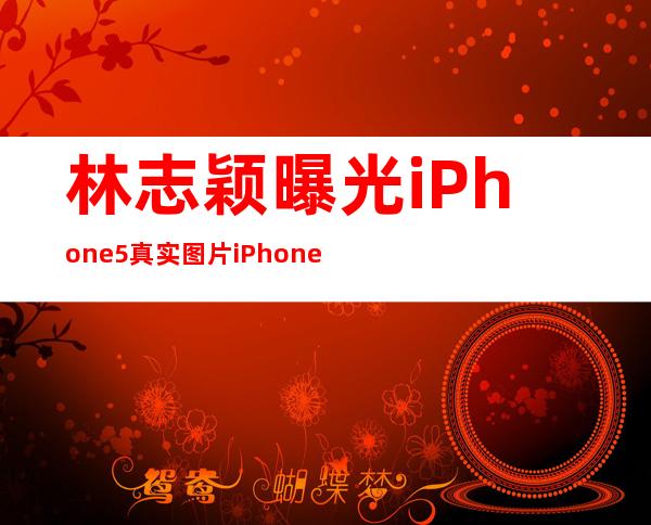 林志颖曝光iPhone5真实图片iPhone5上市时间与价格已定