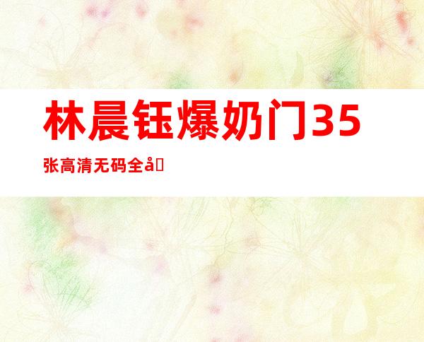 林晨钰爆奶门35张高清无码全图遭热搜武汉工程大学爆奶门真相揭秘