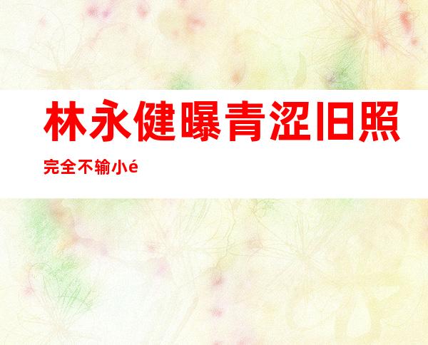 林永健曝青涩旧照 完全不输小鲜肉遭调侃父子眼小同模样