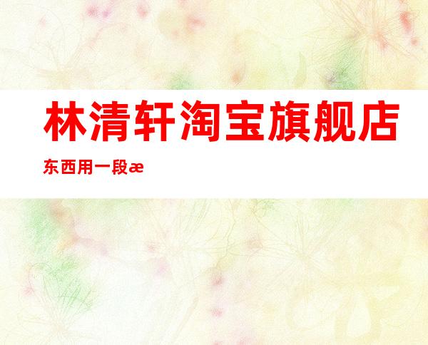 林清轩淘宝旗舰店东西用一段时间就没有香味了（林清轩淘宝旗舰店东西是正品吗）