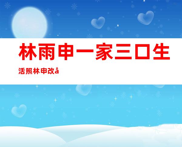 林雨申一家三口生活照 林申改名原因与老婆杨雨辰有关吗