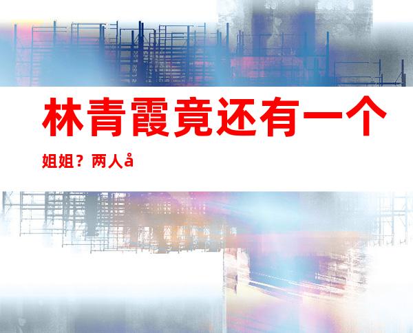 林青霞竟还有一个姐姐？两人失散36年才相认今生活天差地别