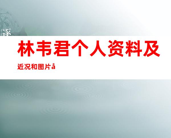 林韦君个人资料及近况和图片和出演的电视剧林韦君男友是谁 _林韦君个人资料及近况和图片