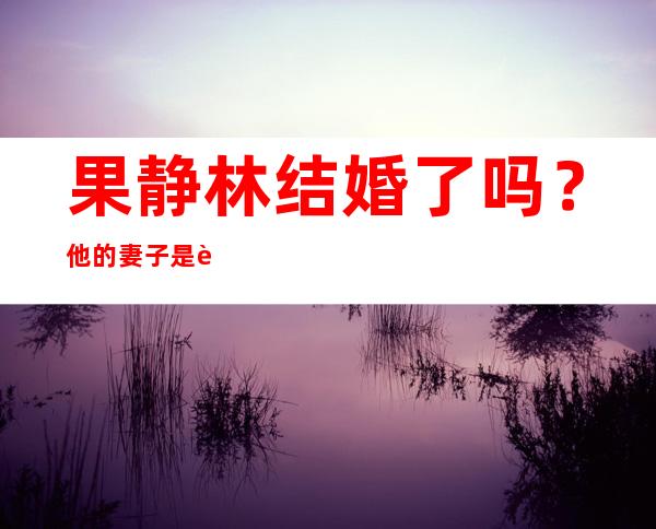 果静林结婚了吗？他的妻子是谁？